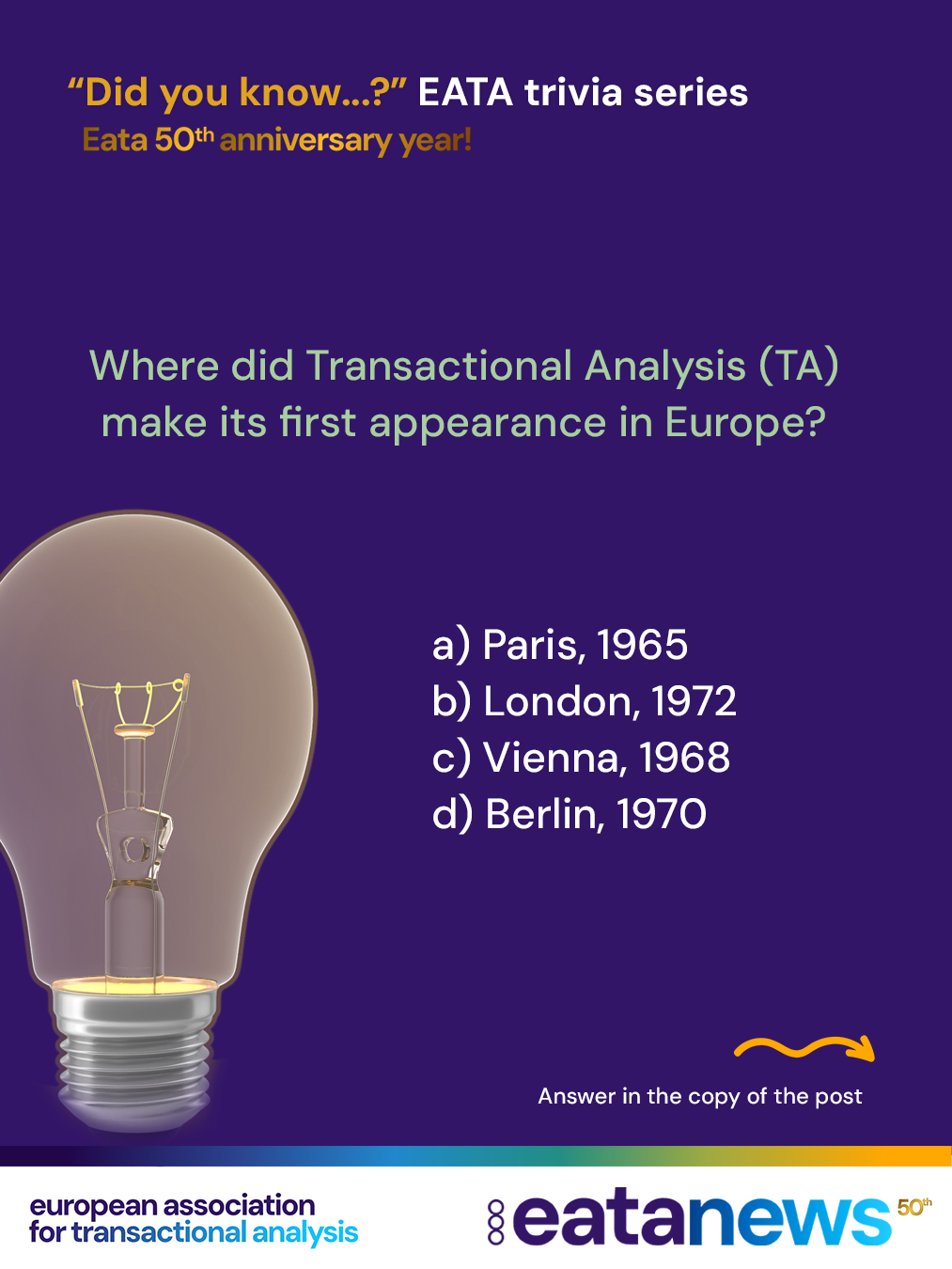 🎉 To celebrate EATA’s 50th birthday, we’re launching a brand-new “Did You Know?” trivia series — and you’re invited to play along!
Each post will feature a fun multiple-choice question with 4 options, testing your knowledge of Transactional Analysis in Europe and the history of EATA. Make your guess, then swipe or read on to discover the correct answer and the story behind it!
We’d also love to hear from you — if you know any fascinating, lesser-known facts or stories that deserve to be shared, reach out and send them our way!
👉 Here’s our first trivia question to get us started…
Where did Transactional Analysis (TA) make its first appearance in Europe?
A) Paris, 1965
B) London, 1972
C) Vienna, 1968
D) Berlin, 1970
.
.
.
➡️ Correct answer: C) Vienna, 1968 — at the 4th International Congress of Group Therapy
Congrats if you guessed it right! If not, let's try next time:)
#eata50anniversary