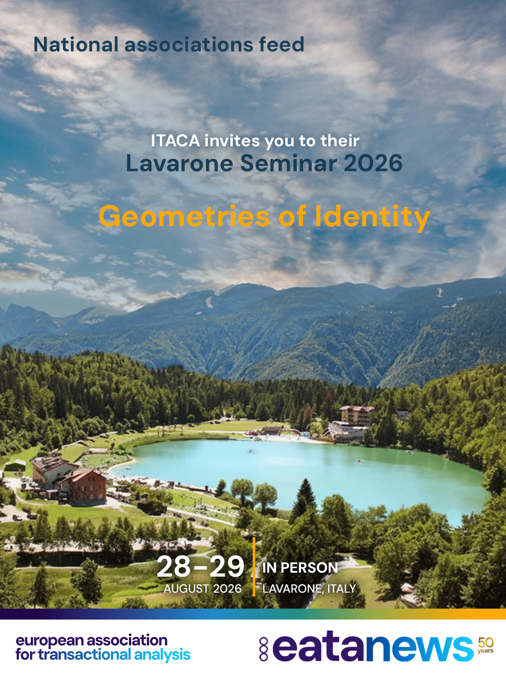ITACA invites you to their 
Lavarone Seminar 2026 – Geometries of Identity

Adolescence and young adulthood are suspended times—transitional spaces in which identity takes shape not as a fixed structure, but as a constantly evolving design.

Geometries of Identity is an invitation from ITACA to explore shifting territories, lines that break and reconnect, and forms that seek a possible balance.

It is a time of redecision, in which the life script is rewritten through the ongoing dialogue between the inner world and external reality—between what has been and what is not yet named.

Questions arise before answers, asking to be explored, revisited, and sometimes supported within an ever-renewed contract between the individual and their context.

The gaze turns inward, toward deep processes seeking coherence, continuity, and meaning. At the same time, it opens outward to a rapidly changing world shaped by digital technology, new relational configurations, and social, geopolitical, and environmental transformations that profoundly impact subjective experience and redefine its boundaries.

Within this space of complexity, ITACA offers a place for listening and reflection—a space to pause amid uncertainty, to recognize the new geometries of identity, and to consider the challenges they pose to each of us today.

Date and Time:
Friday, August 28th, 2026, from 9:15 a.m. to 6:00 p.m.
Saturday, August 29th, 2026, from 9:00 a.m. to 6:00 p.m.

Format:
The seminar will be held in person only.

It is open to colleagues working in the clinical, counseling, educational, and organizational fields. Speakers will present in plenary sessions, parallel sessions, and workshops.

ECM accreditation will be provided for psychologists and CNCP professionals.

Location:
Lavarone Conference Center
Gionghi District, 107
Lavarone (TN), Italy

https://www.versoitaca.it/ or via EATA website