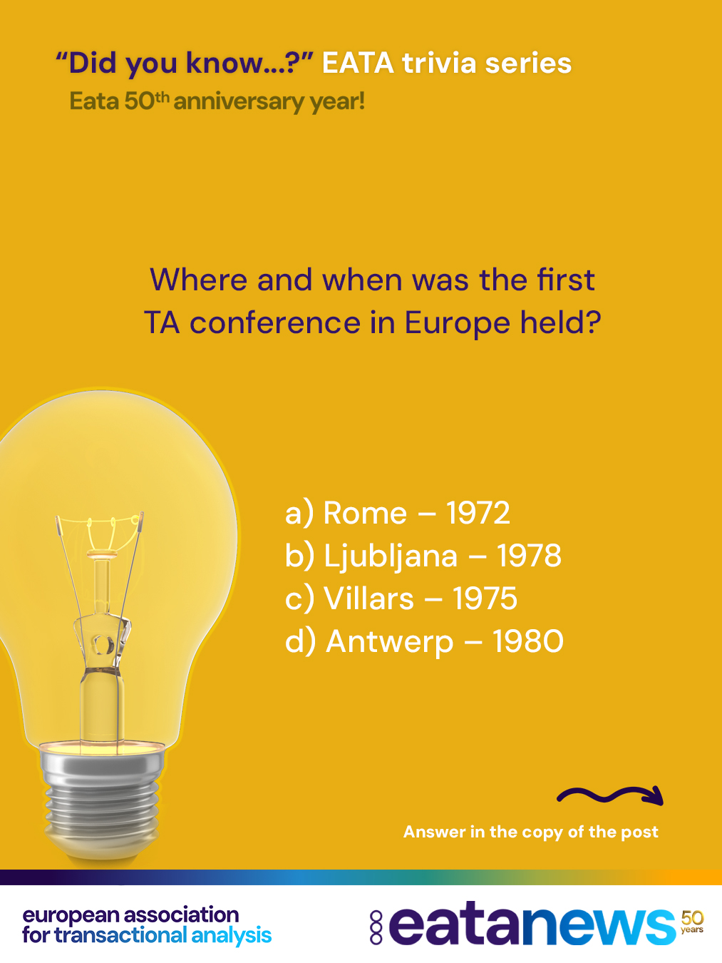 To celebrate EATA’s 50th birthday, we’re continuing our “Did You Know?” trivia series — thanks for playing along! 🎉

Each post brings you a new multiple-choice question to quiz your knowledge of Transactional Analysis in Europe and the history of EATA. Make your guess, then read on below to discover the correct answer and a bit of history behind it!

👉 Ready for the next one?

Where and when was the first TA conference in Europe held?

A) Rome, Italy – 1972
B) Ljubljana, Slovenia – 1978
C) Villars, Switzerland – 1975
D) Antwerp, Belgium – 1980

. scroll

. scroll more :) 

. keep scrolling:) for the right answer

➡️ Correct answer: C) Villars, Switzerland – 1975!

The first European TA conference took place in July 1975 in Villars, Switzerland, marking an important milestone in the development of TA across Europe.

👏 Did you get it right this time? Let’s keep going!

#eata50anniversary