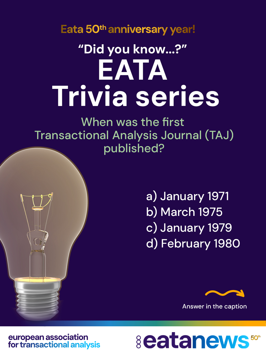 To celebrate EATA’s 50th birthday, we’re continuing our “Did You Know?” trivia series — thank you for playing along and exploring the history of Transactional Analysis with us! 🎉
Each post brings a new multiple-choice question to test your TA knowledge. Make your guess, then scroll down for the correct answer and a short explanation 👇
👉 Ready for Question 4?
When was the first Transactional Analysis Journal (TAJ) published?
A) January 1971
B) March 1975
C) January 1979
D) February 1980
. scroll
. scroll more :)
. keep scrolling :) for the right answer
➡️ Correct answer: A) January 1971!
The first issue of the Transactional Analysis Journal (TAJ) was published in January 1971, creating an important platform for the development and international sharing of Transactional Analysis theory, research, and practice.
👏 Did you get it right this time? More anniversary trivia is coming soon!
#EATA50Anniversary #TransactionalAnalysis