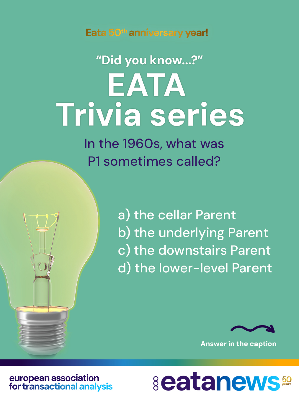 To celebrate EATA’s 50th birthday, we’re continuing our “Did You Know?” trivia series — thanks for playing along! 🎉
Each post brings you a new multiple-choice question to test your knowledge of Transactional Analysis and its history. Make your guess, then scroll down to discover the correct answer and a short explanation 👇
👉 Ready for the next one?
In the 1960s, what was P1 sometimes called?
A) the cellar Parent
B) the underlying Parent
C) the downstairs Parent
D) the lower-level Parent
. scroll
. scroll more :)
. keep scrolling :) for the right answer
➡️ Correct answer: C) the downstairs Parent!
In early Transactional Analysis terminology, P1 referred to the introjected Parent and was sometimes described metaphorically as the “downstairs Parent”.
👏 Did you get it right this time? Let’s keep going!
#eata50anniversary