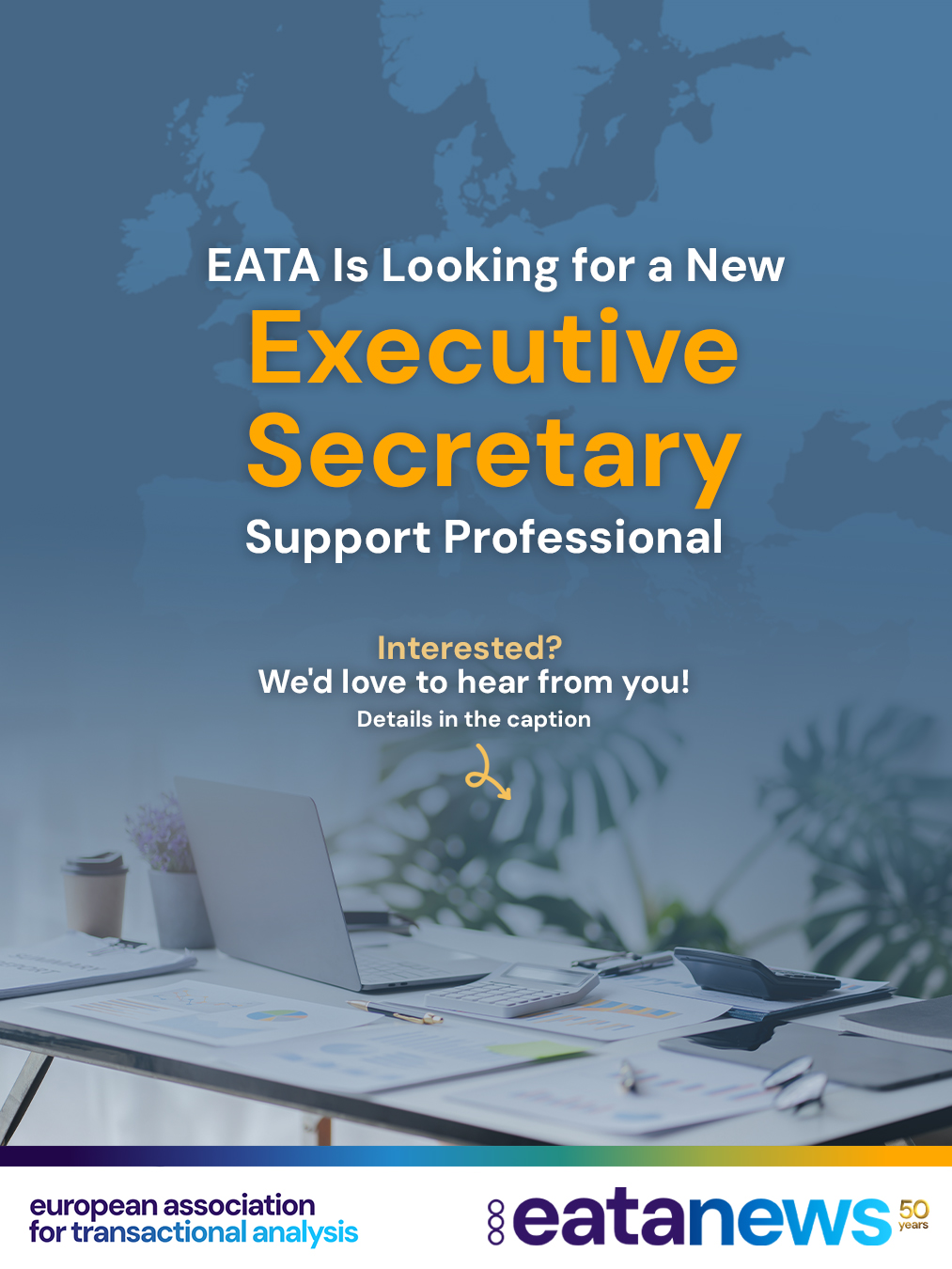 🌟 Join the EATA Team! 🌟
Are you an experienced administration professional looking for a flexible and meaningful role within an international professional association?
As our current Executive Secretary prepares to retire in Autumn 2026, EATA is seeking a freelance Administration Specialist to support our work and become an important part of our community.
📍 Remote position
⏰ Approximately 10–12 hours per week
Key responsibilities include:
✔️ Membership administration
✔️ Accounting and bookkeeping support
✔️ Meeting preparation and coordination
✔️ Project support and administration
We are looking for someone with:
🔹 Professional experience in administration, filing, bookkeeping, and project management
🔹 Excellent English skills
🔹 Knowledge of French and/or German (an advantage)
🔹 Experience with Swiss registered associations (highly desirable)
Interested? We'd love to hear from you!
📧 To receive the detailed job description, please send your CV, a brief motivation letter, and your hourly rate expectations to ECOO@eatanews.org.
📅 Application deadline: 30 June
Please feel free to share this opportunity with colleagues or contacts who may be interested. 🙏