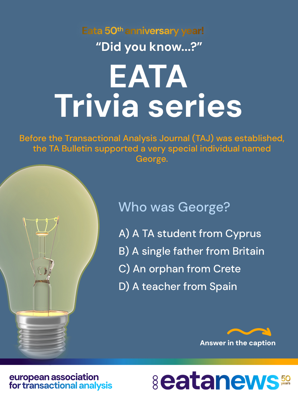To celebrate EATA’s 50th birthday, we’re continuing our “Did You Know?” trivia series — thank you for playing along and exploring the history of Transactional Analysis with us! 🎉
Each post brings a new multiple-choice question to test your TA knowledge. Make your guess, then scroll down for the correct answer and a short explanation 👇
👉 Ready for the next Question?
Before the Transactional Analysis Journal (TAJ) was established, the TA Bulletin supported a very special individual named George.
Question:
Who was George?
A) A TA student from Cyprus
B) A single father from Britain
C) An orphan from Crete
D) A teacher from Spain
. scroll
. scroll more :)
. keep scrolling :) for the right answer
...
...
...
➡️ Correct answer: C) An orphan from Crete
The TA Bulletin (a magazine containing news and short articles on Transactional Analysis prior to the TAJ) sponsored an orphan from Crete named George. He lived with his mother and two goats. Later, the family also had two chickens and a rooster 🐐🐓. George would now be in his late 70s.
👏 Did you get it right this time? More anniversary trivia is coming soon!
#EATA50Anniversary #TransactionalAnalysis