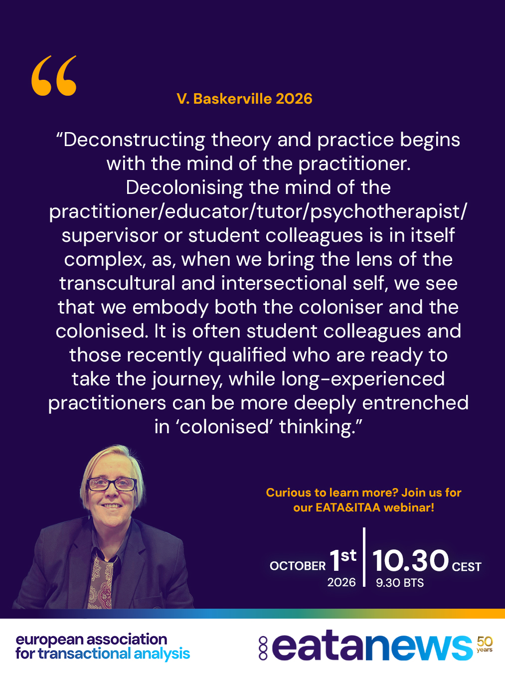 Join us for another inspiring EATA & ITAA collaborative webinar, bringing together outstanding Transactional Analysis speakers from across our global community. 🤝💙

This special event is part of the ongoing collaboration between EATA and ITAA, creating opportunities to learn, exchange ideas, and explore engaging and thought-provoking topics in Transactional Analysis.

This time with Victoria Baskerville entitled "A decolonising journey from the radical roots of transactional analysis to intersectional transactional analysis on the ground."

Understanding how our culture, identity, and power shape TA practice

🌍About the Webinar
This webinar will take participants on a decolonising journey from the radical roots of transactional analysis to intersectional transactional analysis on the ground, challenging social constructs and constructed truths. It is informed by Victoria’s journeying in establishing the TA East London Institute and ideas on developing Transactional Analysis through an Intersectional Lens. A process of deconstruction and reconstruction of Theory and Practice, framed by social, cultural, political, and historical contexts, and accounting for systemic oppression – the onslaught of colonisation, supremacies, and systemic racism – which has not been adequately addressed in TA and psychotherapy.

🌍Why Attend?
The aim of this webinar is that attendees will become more critically reflective of TA philosophy, theory and practice, and consider their place within systemic oppression, and the part they play.

🌍About the Presenter
Victoria Baskerville (she/her) TSTA (P) is a Transactional Analyst and Intersectional Psychotherapist based in multidiverse East London, UK. She founded TA East London Institute, bringing a lens of intersectionality, aiming to account for social, cultural, and political contexts across theory and practice. She is a passionate activist for decolonising Transactional Analysis and psychotherapy practice.

📅 Thursday, 1 October 2026

🕒 10:30 CEST (UTC+2)

🔗 Register via booking link in bio or via EATA website

Looking forward to seeing you at the webinar! #eata #itaa