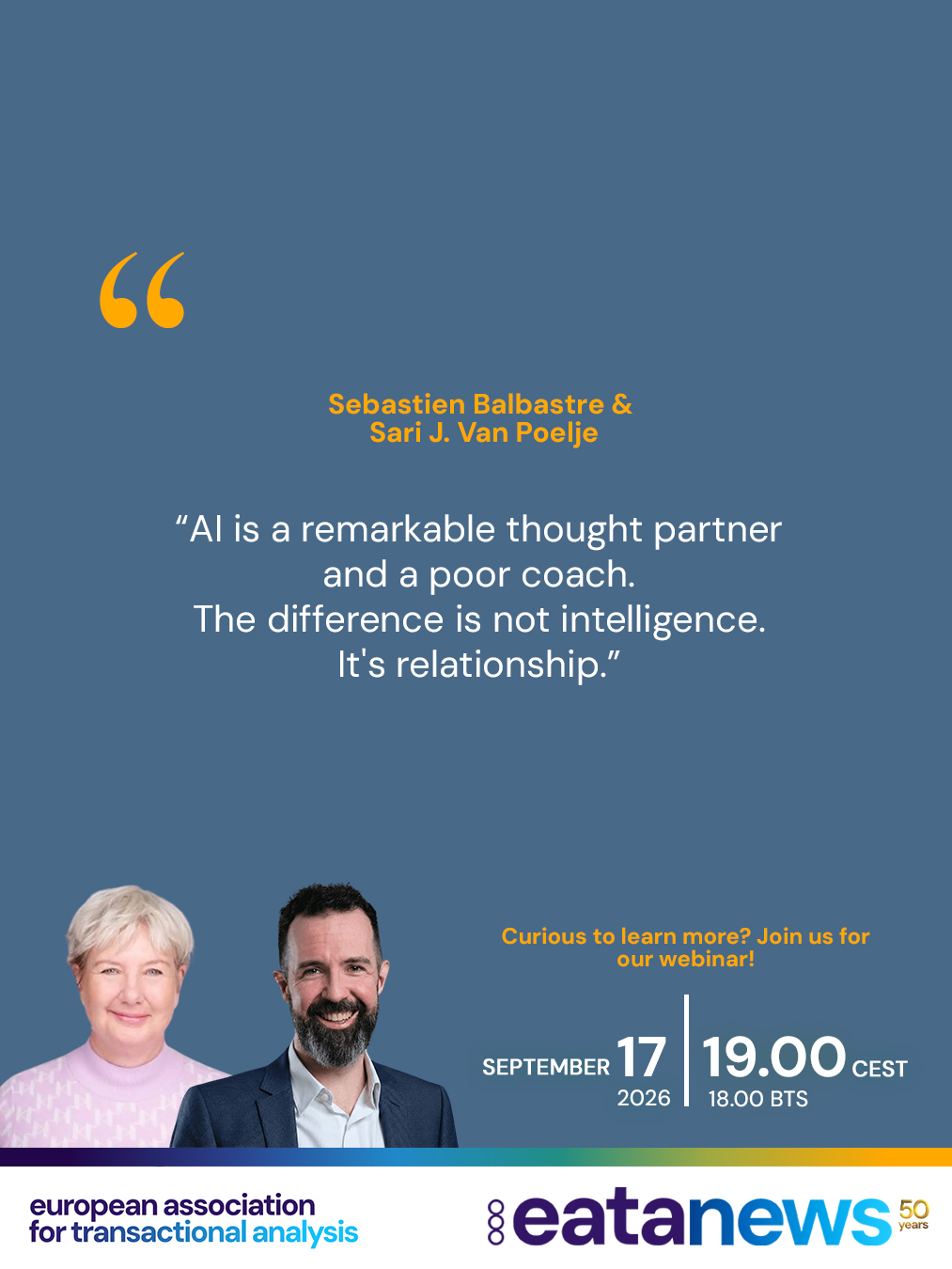 You are cordially invited to attend the second EATA webinar focusing on the use of AI in TA practice.

The event will consist of two sections:
🛋️ The first part will focus on the Psychotherapy field, and
🚀 the second on Coaching.

A big thank you to our speakers, who will share their thoughts and experiences on using AI in Transactional Analysis 💬

📅 Thursday, 17 September

🕕 18:00 – 19:30 BST
🕖 19:00 – 20:30 CEST
🕗 20:00 – 21:30 EECT

👇 Please see below for details of the two presentations:

🧠 Artificial Intelligence and Psychotherapy – Structuring Diagnosis and Clinical Thinking in Transactional Analysis

Karine Danan

Artificial intelligence raises many questions among psychotherapists today. Beyond idealized or fear-based representations, it can become a practical tool supporting clinical thinking when used with discernment.

This 30-minute webinar offers a practical introduction to the use of AI as a tool for structuring therapeutic work in Transactional Analysis.

──────────────

🤝 TA, AI and Human Connection – The Wonders and Limitations of AI in Coaching

Sebastien Balbastre and S.J. Van Poelje

In this webinar, we will provide concrete examples of the use of AI in coaching and explore both its benefits and limitations. We will outline which types of coaching services are likely to remain unchanged and offer clear guidelines for further coach training.

The objective of this webinar is to help therapists and coaches develop an informed and balanced relationship with artificial intelligence, using it as a supportive tool while preserving the depth, ethics, and humanity of psychotherapeutic and coaching work ❤️

🔗 To learn more about the speakers and the topic, and to book your place, please use the link in our bio or visit the EATA website.