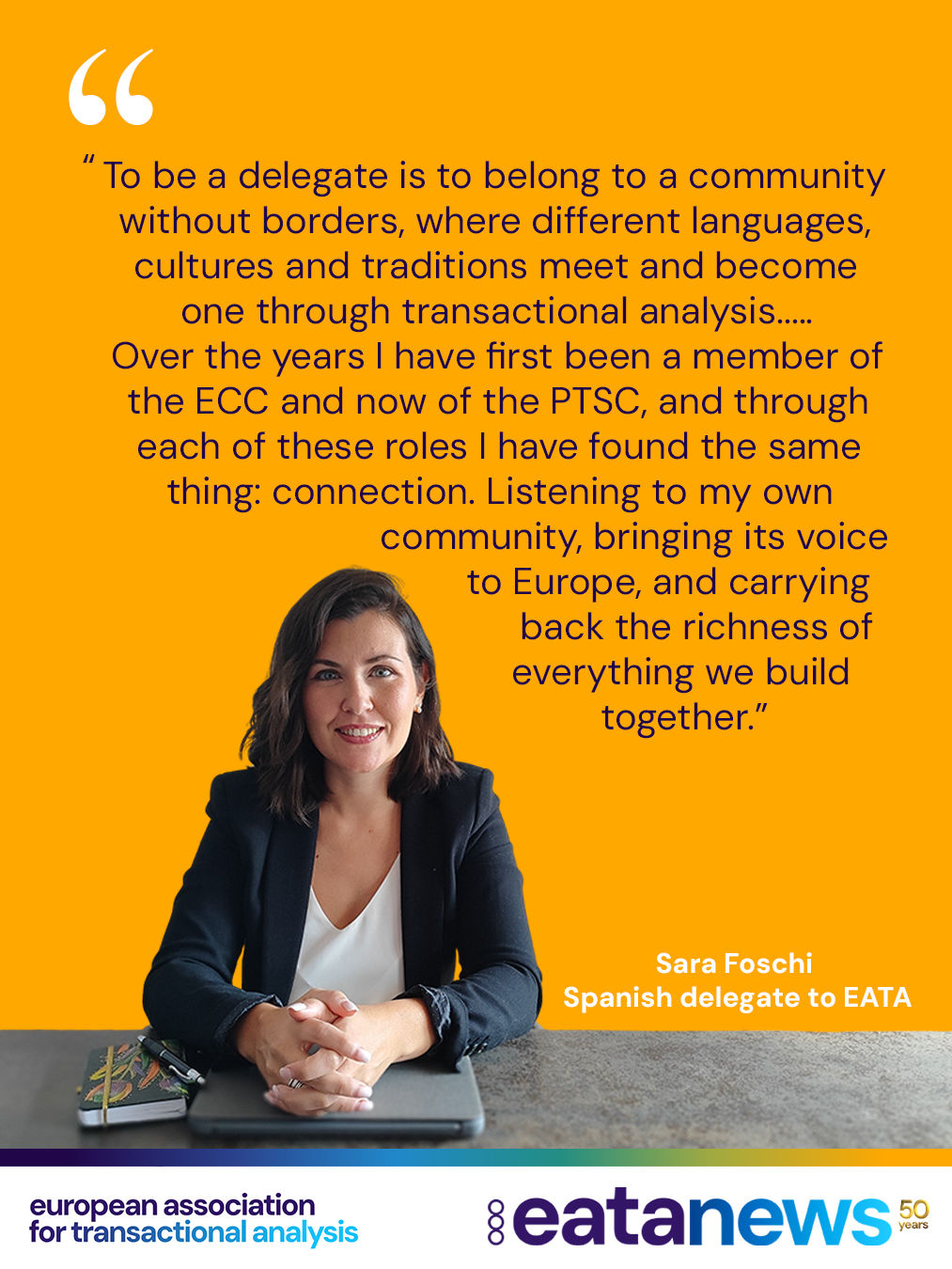🌍 #CheckingInWithDelegates

Meet Sara Foschi from Spain!✨

In this edition of our #CheckingInWithDelegates series, Sara talks about her experience as an EATA delegate and shares some personal reflections on connecting, contributing, and being part of the EATA community 💬🌿

“To me, being a delegate in an international association represents who I am: a psychologist and psychotherapist who has studied and worked between Italy, England and Spain. Being a delegate in EATA means belonging to something far greater than any single country or language – the gift of working with people from different cultures, traditions and professional backgrounds, all connected by transactional analysis and by a shared care for the people and communities we work with. Over the years I have first been a member of the ECC and now of the PTSC, and through each of these roles I have found the same thing: connection. Listening to my own community, bringing its voice to Europe, and carrying back the richness of everything we build together. That feeling of belonging, across borders and across languages, is a real treasure – and it is what makes being a delegate so meaningful to me.”

Thank you for your contribution to EATA, Sara!