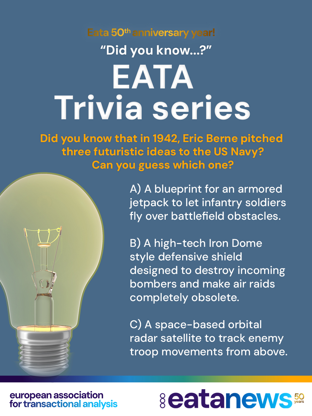 🎉 To celebrate EATA's 50th Anniversary, we're continuing our "Did You Know?" trivia series! 💙

Each post brings a new multiple-choice question to test your knowledge of EATA and the fascinating history of Transactional Analysis. Make your guess, then scroll down for the correct answer and an interesting historical fact! 👇

👉 Ready for today's question?

❓ Did you know that in 1942, Eric Berne pitched three futuristic ideas to the US Navy? 🪂🛰️

Only ONE of these is true. Can you guess which one it is? 🤔👇

A) A blueprint for an armored jetpack to let infantry soldiers fly over battlefield obstacles. 🪂

B) A high-tech, Iron Dome-style defensive shield designed to destroy incoming bombers and make air raids completely obsolete. 🛡️✈️

C) A space-based orbital radar satellite to track enemy troop movements from above. 🛰️🌍

⬇️ Scroll...

⬇️ A little further... 😊

⬇️ Keep scrolling...

...

...

...

✅ Correct answer: 🅱️ A high-tech, Iron Dome-style defensive shield! 🛡️✈️

In 1942, during World War II, Eric Berne proposed an ambitious idea for a defensive system that could detect and destroy incoming enemy aircraft, with the aim of making air raids obsolete. 🚀🛡️

Long before the technologies we associate with modern missile defence systems existed, Berne was already imagining ways that technology could radically change warfare. 💡⚙️

Who knew that the future founder of Transactional Analysis had such futuristic ideas? 😉

👏 Did you guess correctly? Join us again soon for another EATA 50th Anniversary trivia question! 🎂💙

#EATA50Anniversary #TransactionalAnalysis #EATA #DidYouKnow #TACommunity #EATAHistory