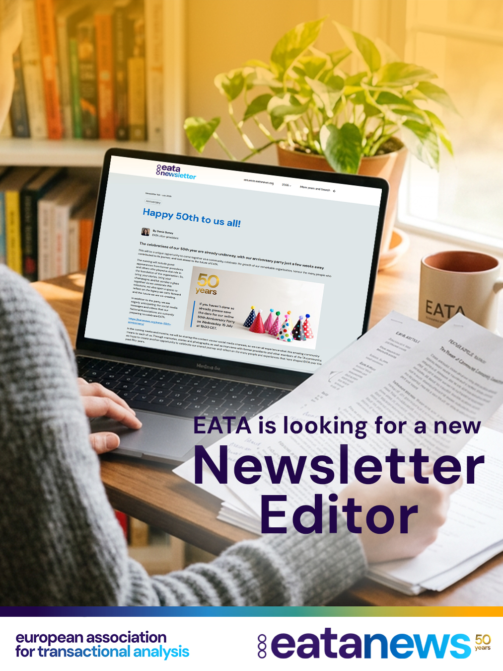 📢 EATA is looking for a new Newsletter Editor!

Are you passionate about writing, editing, and shaping how our community communicates? EATA is seeking a dedicated Newsletter Editor to lead the intellectual content and editorial direction of the EATA Newsletter — a key pillar of our communication strategy and external visibility.

What you’ll do:
✍️ Oversee the quality and consistency of the Newsletter
📝 Part of the Editorial Board
🤝 Collaborate with the Communication Committee, EC, and Webmaster
🎯 Select articles and guide the editorial process
⏰ Manage deadlines and uphold editorial standards

What we’re looking for:
🔹 Advanced English writing skills (C2 level)
🔹 Strong decision-making and leadership abilities
🔹 TA knowledge and an OK-OK perspective
🔹 Experience with design, multimedia, or photography is a plus

Terms: 2 years, with a shadowing period of two editions if possible.

📩 How to apply: Send your application to the Operations Officer at ecoo@eatanews.org.

#EATA #NewsletterEditor #TransactionalAnalysis #Communication #VolunteerRole #EATA50